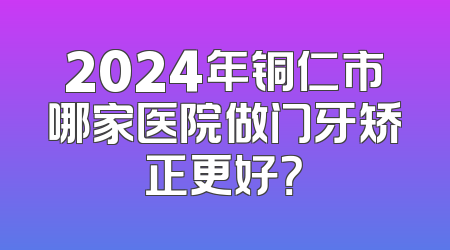 2024年铜仁市哪家医院做门牙矫正更好？