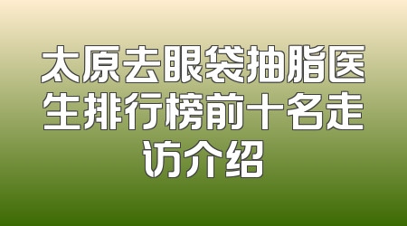 太原去眼袋抽脂医生排行榜前十名走访介绍