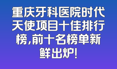 重庆牙科医院时代天使项目十佳排行榜，前十名榜单新鲜出炉！