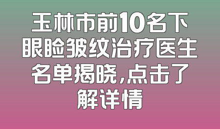 玉林市前10名下眼睑皱纹治疗医生名单揭晓，点击了解详情