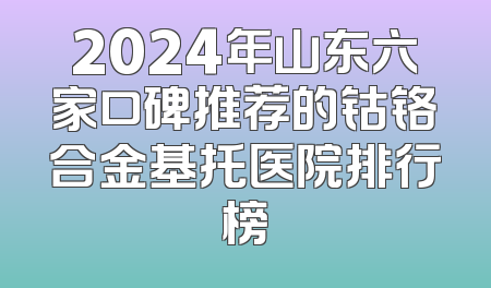 2024年山东六家口碑推荐的钴铬合金基托医院排行榜