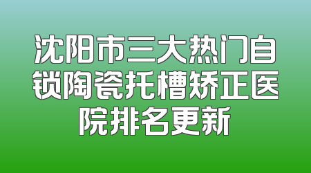 沈阳市三大热门自锁陶瓷托槽矫正医院排名更新
