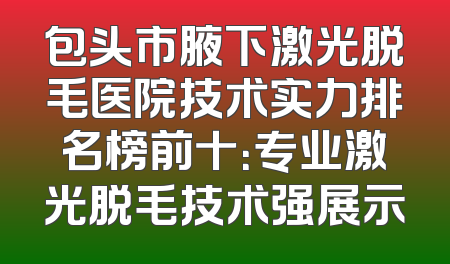 包头市腋下激光脱毛医院技术实力排名榜前十：专业激光脱毛技术强展示