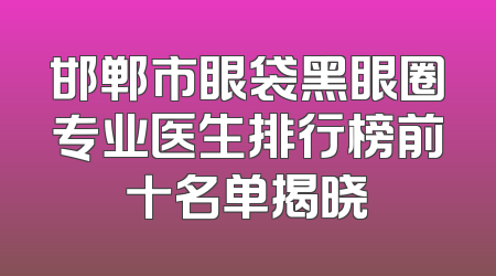 邯郸市眼袋黑眼圈专业医生排行榜前十名单揭晓