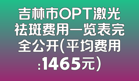 吉林市OPT激光祛斑费用一览表完全公开（平均费用：1465元）