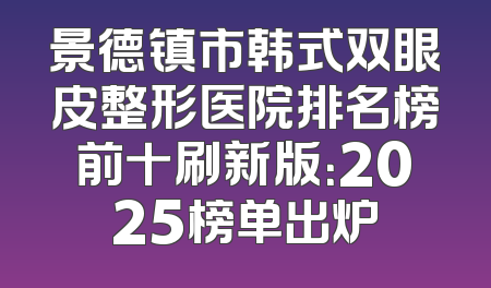 景德镇市韩式双眼皮整形医院排名榜前十刷新版：2025榜单出炉