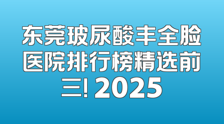 东莞玻尿酸丰全脸医院排行榜精选前三! 2025