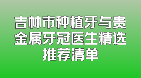 吉林市种植牙与贵金属牙冠医生精选推荐清单