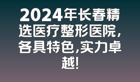 2024年长春精选医疗整形医院，各具特色，实力卓越！