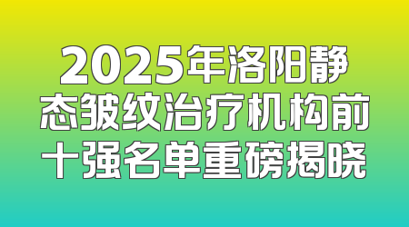2025年洛阳静态皱纹治疗机构前十强名单重磅揭晓