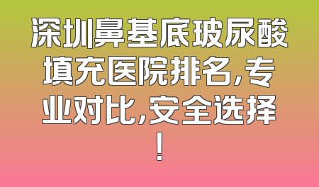 深圳鼻基底玻尿酸填充医院排名，专业对比，安全选择！