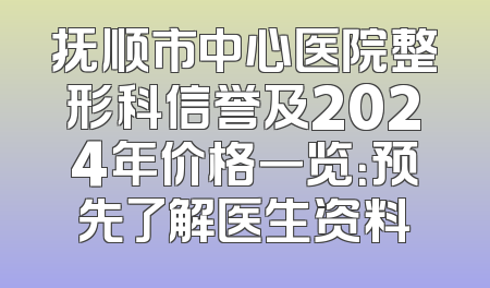 抚顺市中心医院整形科信誉及2024年价格一览：预先了解医生资料