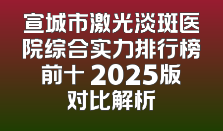 宣城市激光淡斑医院综合实力排行榜前十 2025版对比解析