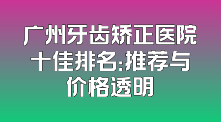 广州牙齿矫正医院十佳排名：推荐与价格透明