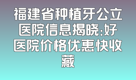 福建省种植牙公立医院信息揭晓：好医院价格优惠快收藏