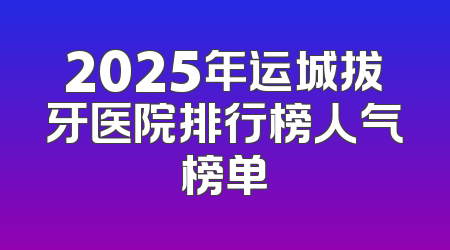 2025年运城拔牙医院排行榜人气榜单