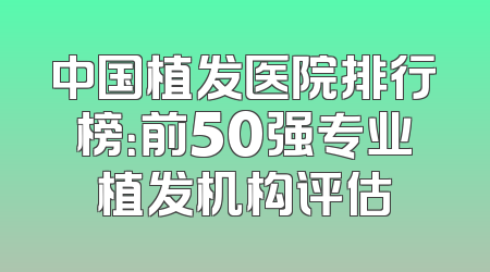 中国植发医院排行榜：前50强专业植发机构评估