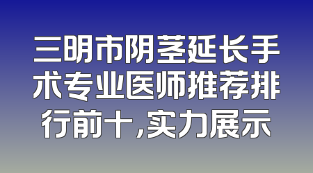 三明市阴茎延长手术专业医师推荐排行前十，实力展示