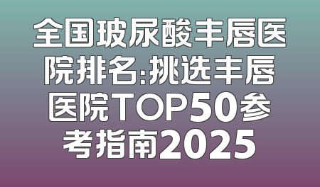 全国玻尿酸丰唇医院排名：挑选丰唇医院TOP50参考指南2025