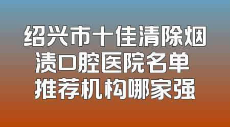 绍兴市十佳清除烟渍口腔医院名单 推荐机构哪家强