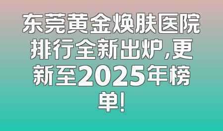 东莞黄金焕肤医院排行全新出炉，更新至2025年榜单！