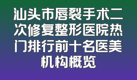 汕头市唇裂手术二次修复整形医院热门排行前十名医美机构概览