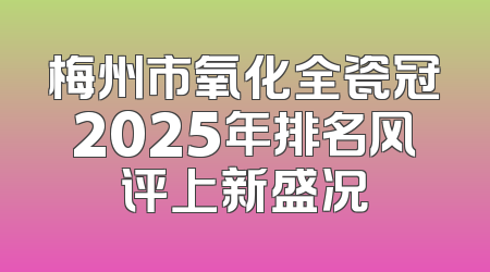 梅州市氧化全瓷冠2025年排名风评上新盛况