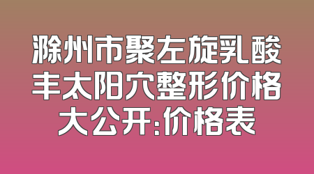 滁州市聚左旋乳酸丰太阳穴整形价格大公开：价格表