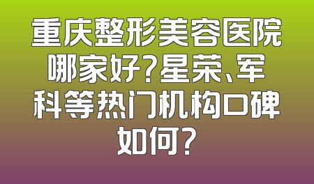 重庆整形美容医院哪家好？星荣、军科等热门机构口碑如何？