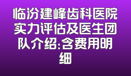 临汾建峰齿科医院实力评估及医生团队介绍：含费用明细