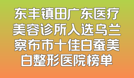东丰镇田广东医疗美容诊所入选乌兰察布市十佳白蚕美白整形医院榜单