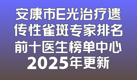 安康市E光治疗遗传性雀斑专家排名前十医生榜单中心2025年更新