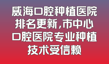 威海口腔种植医院排名更新，市中心口腔医院专业种植技术受信赖