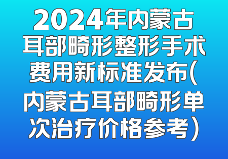 2024年内蒙古耳部畸形整形手术费用新标准发布（内蒙古耳部畸形单次治疗价格参考）