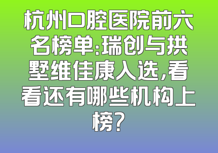 杭州口腔医院前六名榜单：瑞创与拱墅维佳康入选，看看还有哪些机构上榜？