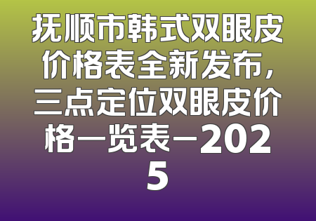 抚顺市韩式双眼皮价格表全新发布，三点定位双眼皮价格一览表_2025