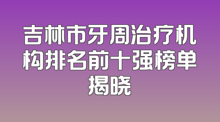 吉林市牙周治疗机构排名前十强榜单揭晓