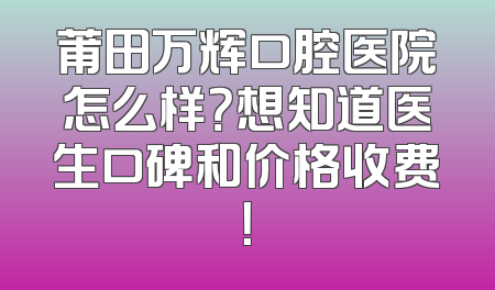 莆田万辉口腔医院怎么样？想知道医生口碑和价格收费！