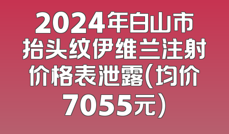 2024年白山市抬头纹伊维兰注射价格表泄露（均价7055元）