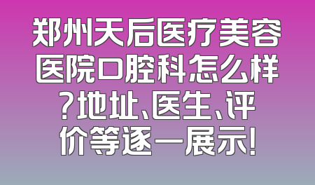 郑州天后医疗美容医院口腔科怎么样？地址、医生、评价等逐一展示！
