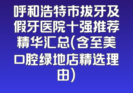呼和浩特市拔牙及假牙医院十强推荐精华汇总（含至美口腔绿地店精选理由）
