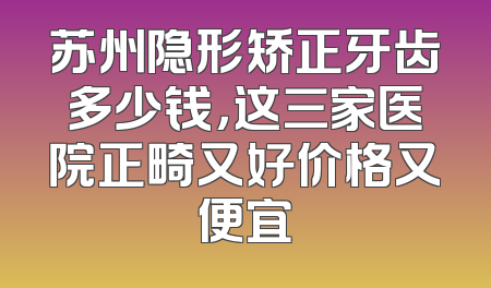 苏州隐形矫正牙齿多少钱，这三家医院正畸又好价格又便宜