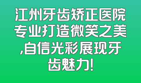 江州牙齿矫正医院专业打造微笑之美，自信光彩展现牙齿魅力！