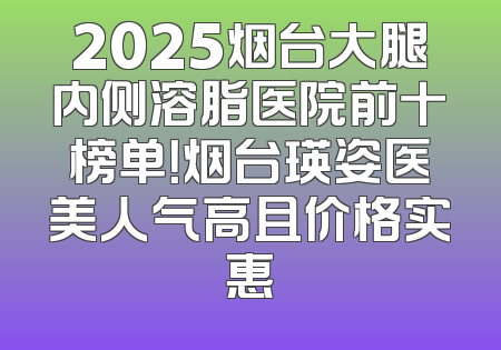 2025烟台大腿内侧溶脂医院前十榜单！烟台瑛姿医美人气高且价格实惠