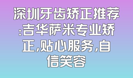 深圳牙齿矫正推荐：吉华萨米专业矫正，贴心服务，自信笑容