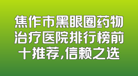 焦作市黑眼圈药物治疗医院排行榜前十推荐，信赖之选