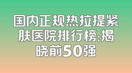国内正规热拉提紧肤医院排行榜：揭晓前50强