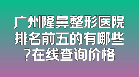 广州隆鼻整形医院排名前五的有哪些？在线查询价格