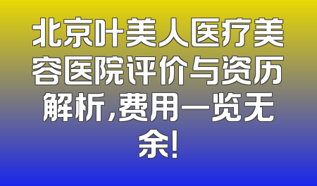 北京叶美人医疗美容医院评价与资历解析，费用一览无余！