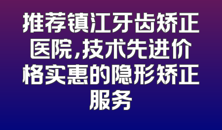 推荐镇江牙齿矫正医院，技术先进价格实惠的隐形矫正服务